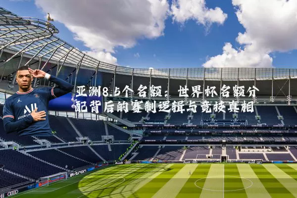 亚洲8.5个名额：世界杯名额分配背后的赛制逻辑与竞技真相